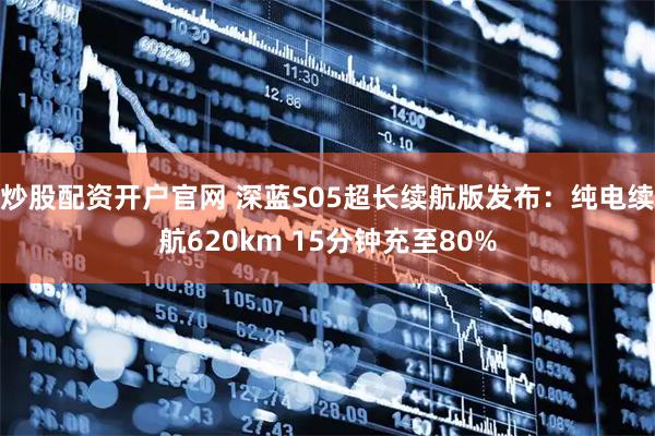 炒股配资开户官网 深蓝S05超长续航版发布：纯电续航620km 15分钟充至80%