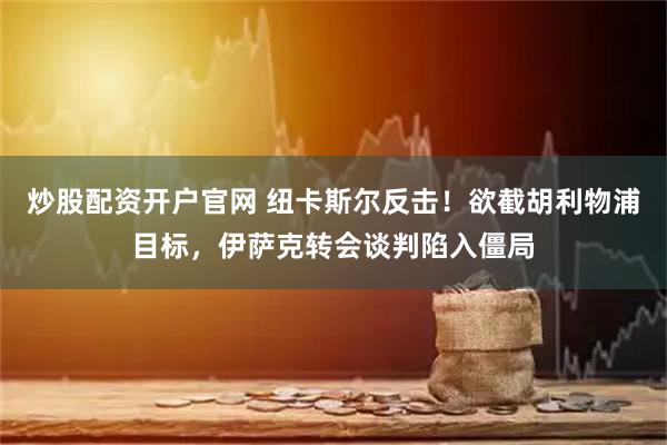 炒股配资开户官网 纽卡斯尔反击！欲截胡利物浦目标，伊萨克转会谈判陷入僵局
