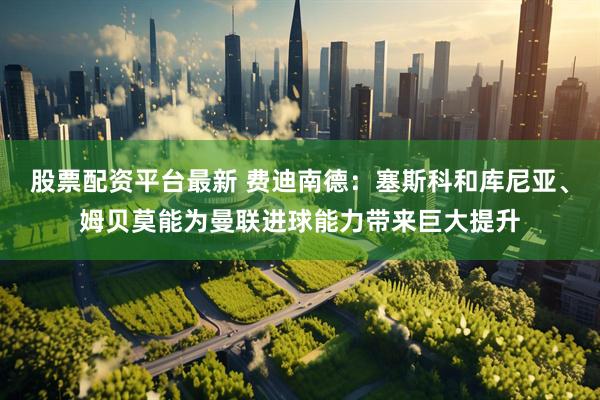 股票配资平台最新 费迪南德：塞斯科和库尼亚、姆贝莫能为曼联进球能力带来巨大提升