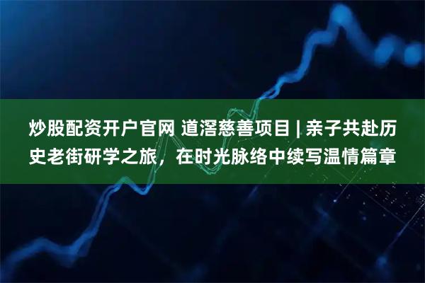 炒股配资开户官网 道滘慈善项目 | 亲子共赴历史老街研学之旅，在时光脉络中续写温情篇章