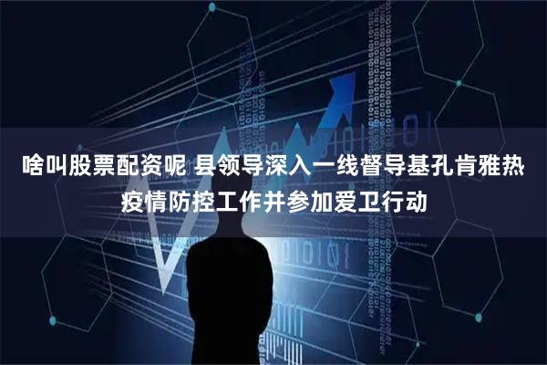 啥叫股票配资呢 县领导深入一线督导基孔肯雅热疫情防控工作并参加爱卫行动