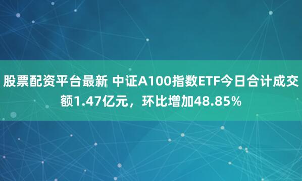 股票配资平台最新 中证A100指数ETF今日合计成交额1.47亿元，环比增加48.85%