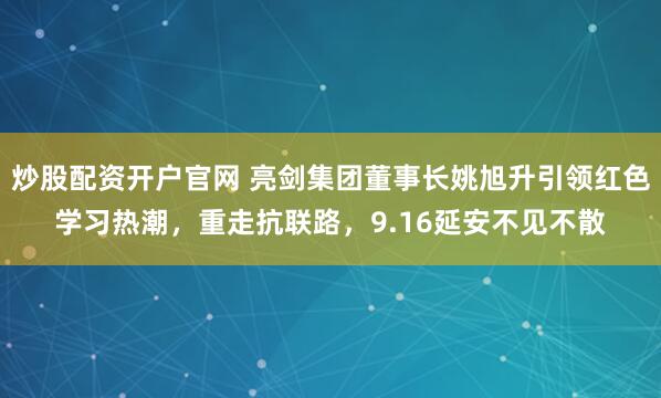 炒股配资开户官网 亮剑集团董事长姚旭升引领红色学习热潮，重走抗联路，9.16延安不见不散