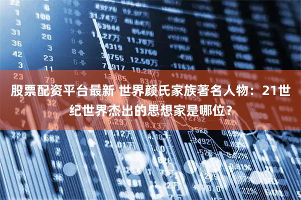 股票配资平台最新 世界颜氏家族著名人物：21世纪世界杰出的思想家是哪位？