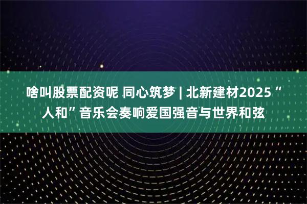 啥叫股票配资呢 同心筑梦 | 北新建材2025“人和”音乐会奏响爱国强音与世界和弦