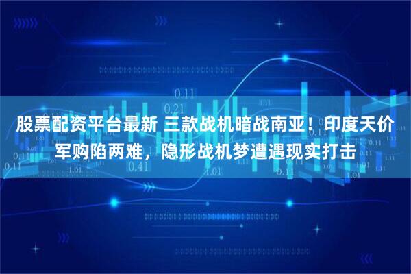 股票配资平台最新 三款战机暗战南亚！印度天价军购陷两难，隐形战机梦遭遇现实打击