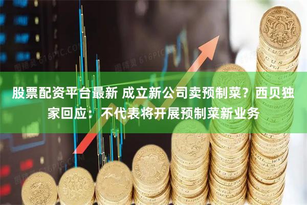 股票配资平台最新 成立新公司卖预制菜？西贝独家回应：不代表将开展预制菜新业务