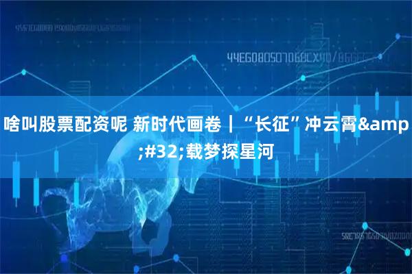 啥叫股票配资呢 新时代画卷｜“长征”冲云霄&#32;载梦探星河