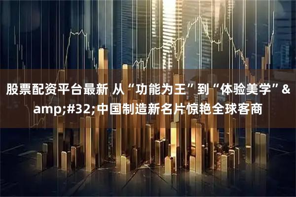 股票配资平台最新 从“功能为王”到“体验美学”&#32;中国制造新名片惊艳全球客商