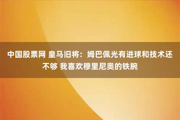 中国股票网 皇马旧将：姆巴佩光有进球和技术还不够 我喜欢穆里尼奥的铁腕